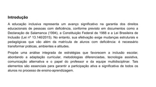 Introdução
A educação inclusiva representa um avanço significativo na garantia dos direitos
educacionais de pessoas com deficiência, conforme previsto em documentos como a
Declaração de Salamanca (1994), a Constituição Federal de 1988 e a Lei Brasileira de
Inclusão (Lei nº 13.146/2015). No entanto, sua efetivação exige mudanças estruturais e
pedagógicas que vão além da matrícula de alunos com deficiência: é necessário
transformar práticas, ambientes e atitudes.
Propõe uma análise integrada de estratégias que favorecem a inclusão escolar,
abordando a adaptação curricular, metodologias diferenciadas, tecnologia assistiva,
comunicação alternativa e o papel do professor e da equipe multidisciplinar. Tais
elementos são essenciais para garantir a participação ativa e significativa de todos os
alunos no processo de ensino-aprendizagem.
 