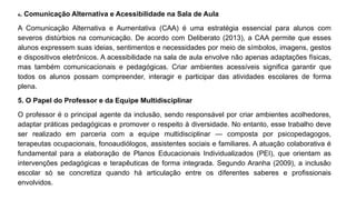 4. Comunicação Alternativa e Acessibilidade na Sala de Aula
A Comunicação Alternativa e Aumentativa (CAA) é uma estratégia essencial para alunos com
severos distúrbios na comunicação. De acordo com Deliberato (2013), a CAA permite que esses
alunos expressem suas ideias, sentimentos e necessidades por meio de símbolos, imagens, gestos
e dispositivos eletrônicos. A acessibilidade na sala de aula envolve não apenas adaptações físicas,
mas também comunicacionais e pedagógicas. Criar ambientes acessíveis significa garantir que
todos os alunos possam compreender, interagir e participar das atividades escolares de forma
plena.
5. O Papel do Professor e da Equipe Multidisciplinar
O professor é o principal agente da inclusão, sendo responsável por criar ambientes acolhedores,
adaptar práticas pedagógicas e promover o respeito à diversidade. No entanto, esse trabalho deve
ser realizado em parceria com a equipe multidisciplinar — composta por psicopedagogos,
terapeutas ocupacionais, fonoaudiólogos, assistentes sociais e familiares. A atuação colaborativa é
fundamental para a elaboração de Planos Educacionais Individualizados (PEI), que orientam as
intervenções pedagógicas e terapêuticas de forma integrada. Segundo Aranha (2009), a inclusão
escolar só se concretiza quando há articulação entre os diferentes saberes e profissionais
envolvidos.
 