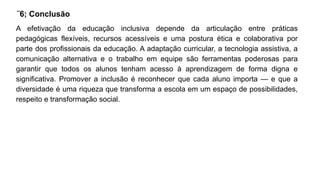 ¨6; Conclusão
A efetivação da educação inclusiva depende da articulação entre práticas
pedagógicas flexíveis, recursos acessíveis e uma postura ética e colaborativa por
parte dos profissionais da educação. A adaptação curricular, a tecnologia assistiva, a
comunicação alternativa e o trabalho em equipe são ferramentas poderosas para
garantir que todos os alunos tenham acesso à aprendizagem de forma digna e
significativa. Promover a inclusão é reconhecer que cada aluno importa — e que a
diversidade é uma riqueza que transforma a escola em um espaço de possibilidades,
respeito e transformação social.
 