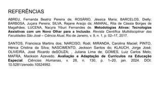 REFERÊNCIAS
ABREU, Fernanda Beatriz Pereira de; ROSÁRIO, Jéssica Maria; BARCELOS, Dielly;
BARBOSA, Juçara Pereira; SILVA, Rejane Araújo da; AMARAL, Rita de Cássia Borges de
Magalhães; LUCENA, Nacyra Yiburi Fernandes de. Metodologias Ativas: Tecnologias
Assistivas com um Novo Olhar para a Inclusão. Revista Científica Multidisciplinar das
Faculdades São José – Ciência Atual, Rio de Janeiro, v. 9, n. 1, p. 02–17, 2017.
SANTOS, Francisca Martins dos; NARCISO, Rodi; MIRANDA, Carolina Maciel; PINTO,
Hérica Cristina da Silva; NASCIMENTO, Jeckson Santos do; KLAUCH, Jorge José;
OLIVEIRA, José Ricardo deSOUZA; , Juliana Lima de; GOMES, Luiz Carlos Melo;
MAFRA, Mackson Azevedo. Avaliação e Adaptação de Currículos na Educação
Especial. Ciências Humanas, v. 28, n. 130, p. 1–20, jan. 2024. DOI:
10.5281/zenodo.10524992.
 