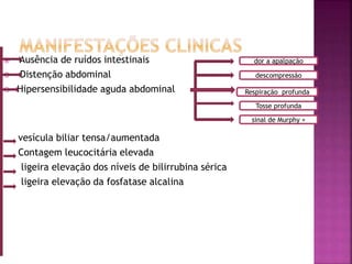  Ausência de ruídos intestinais
 Distenção abdominal
 Hipersensibilidade aguda abdominal
vesícula biliar tensa/aumentada
Contagem leucocitária elevada
ligeira elevação dos níveis de bilirrubina sérica
ligeira elevação da fosfatase alcalina
Respiração profunda
dor a apalpação
descompressão
sinal de Murphy +
Tosse profunda
 