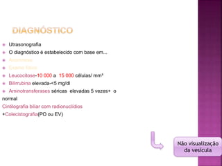  Utrasonografia
 O diagnóstico é estabelecido com base em...
 Anamnese
 Exame físico
 Leucocitose-10 000 a 15 000 células/ mm³
 Bilirrubina elevada-<5 mg/dl
 Aminotransferases séricas elevadas 5 vezes+ o
normal
Cintilografia biliar com radionuclídios
+Colecistografia(PO ou EV)
Não visualização
da vesícula
 