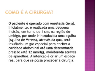 O paciente é operado com Anestesia Geral.
Inicialmente, é realizada uma pequena
incisão, em torno de 1 cm, na região do
umbigo, por onde é introduzida uma agulha
(Agulha de Veress), através da qual será
insuflado um gás especial para encher a
cavidade abdominal até uma determinada
pressão (até 12 mmHg), monitorada através
de aparelhos. A intenção é criar um espaço
real para que se possa proceder a cirurgia.
 