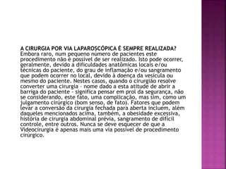 A CIRURGIA POR VIA LAPAROSCÓPICA É SEMPRE REALIZADA?
Embora raro, num pequeno número de pacientes este
procedimento não é possível de ser realizado. Isto pode ocorrer,
geralmente, devido a dificuldades anatômicas locais e/ou
técnicas do paciente, do grau de inflamação e/ou sangramento
que podem ocorrer no local, devido à doença da vesícula ou
mesmo do paciente. Nestes casos, quando o cirurgião resolve
converter uma cirurgia – nome dado a esta atitude de abrir a
barriga do paciente - significa pensar em prol da segurança, não
se considerando, este fato, uma complicação, mas sim, como um
julgamento cirúrgico (bom senso, de fato). Fatores que podem
levar a conversão da cirurgia fechada para aberta incluem, além
daqueles mencionados acima, também, a obesidade excessiva,
história de cirurgia abdominal prévia, sangramento de difícil
controle, entre outros. Nunca se deve esquecer de que a
Videocirurgia é apenas mais uma via possível de procedimento
cirúrgico.
 