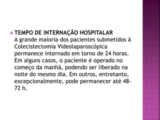  TEMPO DE INTERNAÇÃO HOSPITALAR
A grande maioria dos pacientes submetidos à
Colecistectomia Videolaparoscópica
permanece internado em torno de 24 horas.
Em alguns casos, o paciente é operado no
começo da manhã, podendo ser liberado na
noite do mesmo dia. Em outros, entretanto,
excepcionalmente, pode permanecer até 48-
72 h.
 