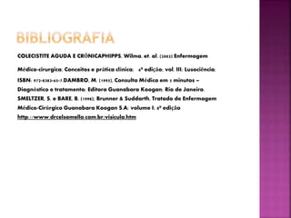 COLECISTITE AGUDA E CRÓNICAPHIPPS, Wilma, et. al. (2003) Enfermagem
Médico-cirurgica; Conceitos e prática clínica; 6ª edição; vol. III; Lusociência;
ISBN: 972-8383-65-7.DAMBRO, M. (1995), Consulta Médica em 5 minutos –
Diagnóstico e tratamento; Editora Guanabara Koogan; Rio de Janeiro.
SMELTZER, S. e BARE, B. (1998); Brunner & Suddarth, Tratado de Enfermagem
Médico-Cirúrgico Guanabara Koogan S.A; volume I; 8ª edição
http://www.drcelsomello.com.br/visicula.htm
 