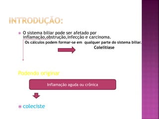  O sistema biliar pode ser afetado por
inflamação,obstrução,infecção e carcinoma.
Os cálculos podem formar-se em qualquer parte do sistema biliar.
Colelitíase
Podendo originar
 coleciste
Inflamação aguda ou crônica
 
