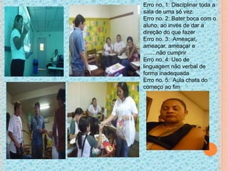 Erro no. 1: Disciplinar toda a
sala de uma só vez.
Erro no. 2: Bater boca com o
aluno, ao invés de dar a
direção do que fazer
Erro no. 3: Ameaçar,
ameaçar, ameaçar e
…….não cumprir
Erro no. 4: Uso de
linguagem não verbal de
forma inadequada
Erro no. 5: Aula chata do
começo ao fim
 