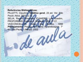 Referências Bibliográficas:
PILLETTI, Claudino. Didática geral. 23 ed. Ver. São
Paulo: Atica, 2003. p.72
SELIA, Regina Simonete; EVANDRO Luiz Guedim,
PROFORMAR: Didática 2. Manaus: 2004. P.121
VASCONCELLOS, Celso dos Santos. 1956
Planejamento: Projeto de Ensino Aprendizagem. 7°
ed. São Paulo. Libertad. 2002
 