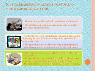 NA SUA ELABORAÇÃO ALGUNS PONTOS SÃO
MUITO IMPORTANTES COMO:
• Dados de identificação do professor e da escola;
• Os objetivos a serem alcançados com as aulas
que serão ministradas;
•Conteúdo que será ministrado em cada aula, o qual
deve seguir uma linha cronológica do processo de
aprendizagem;
• Os procedimentos utilizados para aprendizagem
dos alunos, ou seja, são as fases da aprendizagem;
• Os recursos que serão utilizados para alcançar
os objetivos;
• E, por último, as metodologias de avaliação, ou
seja, as técnicas avaliativas que o professor
utilizará para avaliar o aprendizado do educando.
 