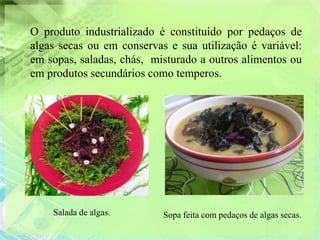 O produto industrializado é constituído por pedaços de
algas secas ou em conservas e sua utilização é variável:
em sopas, saladas, chás, misturado a outros alimentos ou
em produtos secundários como temperos.




    Salada de algas.       Sopa feita com pedaços de algas secas.
 