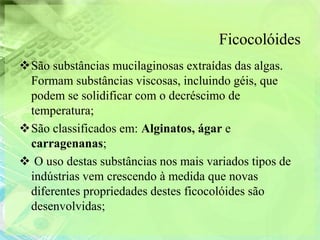 Ficocolóides
São substâncias mucilaginosas extraídas das algas.
 Formam substâncias viscosas, incluindo géis, que
 podem se solidificar com o decréscimo de
 temperatura;
São classificados em: Alginatos, ágar e
 carragenanas;
 O uso destas substâncias nos mais variados tipos de
 indústrias vem crescendo à medida que novas
 diferentes propriedades destes ficocolóides são
 desenvolvidas;
 