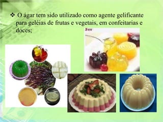  O ágar tem sido utilizado como agente gelificante
 para geléias de frutas e vegetais, em confeitarias e
 doces;
 