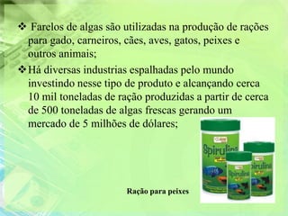  Farelos de algas são utilizadas na produção de rações
 para gado, carneiros, cães, aves, gatos, peixes e
 outros animais;
Há diversas industrias espalhadas pelo mundo
 investindo nesse tipo de produto e alcançando cerca
 10 mil toneladas de ração produzidas a partir de cerca
 de 500 toneladas de algas frescas gerando um
 mercado de 5 milhões de dólares;




                       Ração para peixes
 