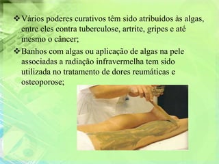 Vários poderes curativos têm sido atribuídos às algas,
 entre eles contra tuberculose, artrite, gripes e até
 mesmo o câncer;
Banhos com algas ou aplicação de algas na pele
 associadas a radiação infravermelha tem sido
 utilizada no tratamento de dores reumáticas e
 osteoporose;
 