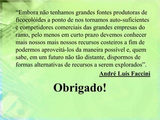 “Embora não tenhamos grandes fontes produtoras de
ficocolóides a ponto de nos tornamos auto-suficientes
e competidores comerciais das grandes empresas do
ramo, pelo menos em curto prazo devemos conhecer
mais nossos mais nossos recursos costeiros a fim de
podermos aproveitá-los da maneira possível e, quem
sabe, em um futuro não tão distante, dispormos de
formas alternativas de recursos a serem explorados”.
                                  André Luís Faccini

              Obrigado!
 