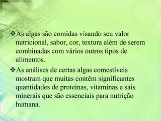 As algas são comidas visando seu valor
 nutricional, sabor, cor, textura além de serem
 combinadas com vários outros tipos de
 alimentos.
As análises de certas algas comestíveis
 mostram que muitas contêm significantes
 quantidades de proteínas, vitaminas e sais
 minerais que são essenciais para nutrição
 humana.
 
