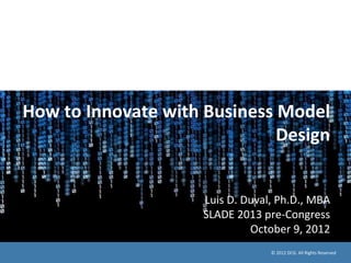 How	
  to	
  Innovate	
  with	
  Business	
  Model	
  
Design	
  
	
  
	
  
Luis	
  D.	
  Duval,	
  Ph.D.,	
  MBA	
  
SLADE	
  2013	
  pre-­‐Congress	
  
October	
  9,	
  2012	
  	
  
©	
  2012	
  DCG.	
  All	
  Rights	
  Reserved	
  
 