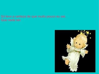 Só levo a certeza de que muito pouco eu sei, Que nada sei.