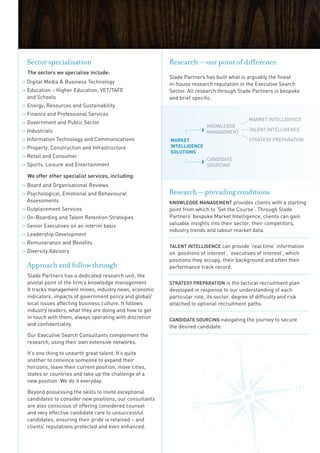 Sector specialisation                                    Research — our point of difference
  the sectors we specialise include:
                                                          Slade Partners has built what is arguably the finest
» Digital Media  Business Technology                     in-house research reputation in the Executive Search
» Education – Higher Education, VET/TAFE                  Sector. All research through Slade Partners is bespoke
  and Schools                                             and brief specific.
» Energy, Resources and Sustainability
» Finance and Professional Services
                                                                                              MARKET InTELLIGEnCE
» Government and Public Sector
                                                                          KnOWLEDGE
» Industrials                                                             MAnAGEMEnT          TALEnT InTELLIGEnCE

» Information Technology and Communications               MARKET                              STRATEGy PREPARATIOn
» Property, Construction and Infrastructure               inTElligEncE
                                                          SOlUTiOnS
» Retail and Consumer
                                                                          CAnDIDATE
» Sports, Leisure and Entertainment                                       SOuRCInG

  we offer other specialist services, including:
» Board and Organisational Reviews
» Psychological, Emotional and Behavioural                Research — prevailing conditions
  Assessments                                             Knowledge ManageMent provides clients with a starting
» Outplacement Services                                   point from which to ‘Set the Course’. Through Slade
» On-Boarding and Talent Retention Strategies             Partners’ bespoke Market Intelligence, clients can gain
» Senior Executives on an interim basis                   valuable insights into their sector, their competitors,
                                                          industry trends and labour market data.
» Leadership Development
» Remuneration and Benefits
                                                          talent IntellIgence can provide ‘real time’ information
» Diversity Advisory                                      on ‘positions of interest’, ‘executives of interest’, which
                                                          positions they occupy, their background and often their
 Approach and follow through                              performance track record.
  Slade Partners has a dedicated research unit, the
  pivotal point of the firm’s knowledge management.       Strategy PreParatIon is the tactical recruitment plan
  It tracks management moves, industry news, economic     developed in response to our understanding of each
  indicators, impacts of government policy and global/    particular role, its sector, degree of difficulty and risk
  local issues affecting business culture. It follows     attached to optional recruitment paths.
  industry leaders, what they are doing and how to get
  in touch with them, always operating with discretion    candIdate SourcIng navigating the journey to secure
  and confidentiality.                                    the desired candidate.
  Our Executive Search Consultants complement the
  research, using their own extensive networks.

  It’s one thing to unearth great talent. It‘s quite
  another to convince someone to expand their
  horizons, leave their current position, move cities,
  states or countries and take up the challenge of a
  new position. We do it everyday.

  Beyond possessing the skills to invite exceptional
  candidates to consider new positions, our consultants
  are also conscious of offering considered counsel
  and very effective candidate care to unsuccessful
  candidates; ensuring their pride is retained – and
  clients’ reputations protected and even enhanced.
 