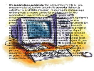 Una computadora o computador (del inglés computer y este del latín computare -calcular), también denominada ordenador (del francés ordinateur, y este del latín ordenador), es una máquina electrónica que recibe y procesa datos para convertirlos en información útil. Una computadora es una colección de circuitos integrados y otros componentes relacionados que puede ejecutar con exactitud, rapidez y de acuerdo a lo indicado por un usuario o automáticamente por otro programa, una gran variedad de secuencias o rutinas de instrucciones que son ordenadas, organizadas y sistematizadas en función a una amplia gama de aplicaciones prácticas y precisamente determinadas, proceso al cual se le ha denominado con el nombre de programación y al que lo realiza se le llama programador. La computadora, además de la rutina o programa informático, necesita de datos específicos (a estos datos, en conjunto, se les conoce como "Input" en inglés o de entrada) que deben ser suministrados, y que son requeridos al momento de la ejecución, para proporcionar el producto final del procesamiento de datos, que recibe el nombre de "output" o de salida. La información puede ser entonces utilizada, reinterpretada, copiada, transferida, o retransmitida a otra(s) persona(s), computadora(s) o componente(s) electrónico(s) local o remotamente usando diferentes sistemas de telecomunicación, pudiendo ser grabada, salvada o almacenada en algún tipo de dispositivo o unidad de almacenamiento.