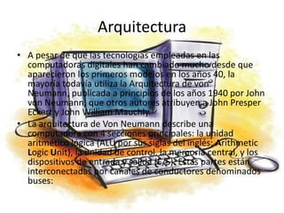 ArquitecturaA pesar de que las tecnologías empleadas en las computadoras digitales han cambiado mucho desde que aparecieron los primeros modelos en los años 40, la mayoría todavía utiliza la Arquitectura de von Neumann, publicada a principios de los años 1940 por John von Neumann, que otros autores atribuyen a John Presper Eckert y John William Mauchly.La arquitectura de Von Neumann describe una computadora con 4 secciones principales: la unidad aritmético lógica (ALU por sus siglas del inglés: ArithmeticLogic Unit), la unidad de control, la memoria central, y los dispositivos de entrada y salida (E/S). Estas partes están interconectadas por canales de conductores denominados buses: