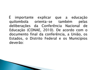 É importante explicar que a educação
quilombola orienta-se também pelas
deliberações da Conferência Nacional de
Educação (CONAE, 2010). De acordo com o
documento final da conferência, a União, os
Estados, o Distrito Federal e os Municípios
deverão:
 