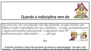 Quando a indisciplina vem de
Era uma vez, em um passado não tão distante, os pais tinham um
hábito muito importante em seu cotidiano....os pais acompanhavam
o desenvolvimento educacional e educavam seus filhos. Os
professores eram valorizados ...........até que
Fim
A família constitui o berço do processo de ensino e aprendizagem de todo o ser
humano . O comportamento do aluno é reflexo da educação familiar que ele recebe.
 
