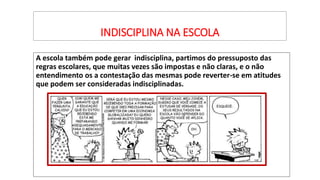 INDISCIPLINA NA ESCOLA
A escola também pode gerar indisciplina, partimos do pressuposto das
regras escolares, que muitas vezes são impostas e não claras, e o não
entendimento os a contestação das mesmas pode reverter-se em atitudes
que podem ser consideradas indisciplinadas.
 