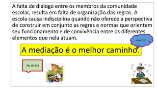 A falta de diálogo entre os membros da comunidade
escolar, resulta em falta de organização das regras. A
escola causa indisciplina quando não oferece a perspectiva
de construir em conjunto as regras e normas que orientem
seu funcionamento e de convivência entre os diferentes
elementos que nela atuam.
A mediação é o melhor caminho.
Bla blá blá
Hum!!!!!
 