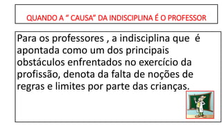 QUANDO A “ CAUSA” DA INDISCIPLINA É O PROFESSOR
Para os professores , a indisciplina que é
apontada como um dos principais
obstáculos enfrentados no exercício da
profissão, denota da falta de noções de
regras e limites por parte das crianças.
 