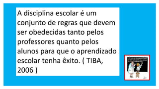 A disciplina escolar é um
conjunto de regras que devem
ser obedecidas tanto pelos
professores quanto pelos
alunos para que o aprendizado
escolar tenha êxito. ( TIBA,
2006 )
 