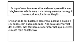 Se o professor tem uma atitude descomprometida em
relação a sua sala de aula, o máximo que ele vai conseguir
dos seus alunos é a desmotivação.
Ensinar pode ser bastante prazeroso, porque é dividir o
seu saber, com quem não sabe. Não só o saber formal
das escolas, mas também o saber informal, que às vezes
é muito mais construtivo
 