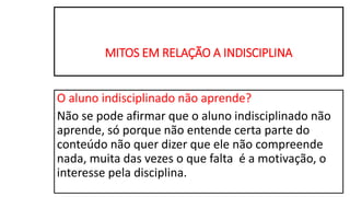 MITOS EM RELAÇÃO A INDISCIPLINA
O aluno indisciplinado não aprende?
Não se pode afirmar que o aluno indisciplinado não
aprende, só porque não entende certa parte do
conteúdo não quer dizer que ele não compreende
nada, muita das vezes o que falta é a motivação, o
interesse pela disciplina.
 