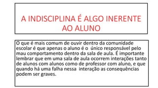 A INDISCIPLINA É ALGO INERENTE
AO ALUNO
O que é mais comum de ouvir dentro da comunidade
escolar é que apenas o aluno é o único responsável pelo
mau comportamento dentro da sala de aula. É importante
lembrar que em uma sala de aula ocorrem interações tanto
de alunos com alunos como de professor com aluno, e que
quando há uma falha nessa interação as consequências
podem ser graves.
 