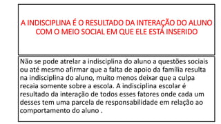 A INDISCIPLINA É O RESULTADO DA INTERAÇÃO DO ALUNO
COM O MEIO SOCIAL EM QUE ELE ESTÁ INSERIDO
Não se pode atrelar a indisciplina do aluno a questões sociais
ou até mesmo afirmar que a falta de apoio da família resulta
na indisciplina do aluno, muito menos deixar que a culpa
recaia somente sobre a escola. A indisciplina escolar é
resultado da interação de todos esses fatores onde cada um
desses tem uma parcela de responsabilidade em relação ao
comportamento do aluno .
 