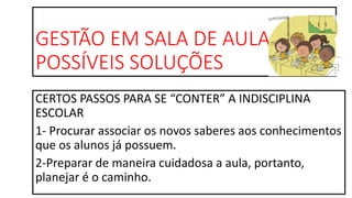 GESTÃO EM SALA DE AULA
POSSÍVEIS SOLUÇÕES
CERTOS PASSOS PARA SE “CONTER” A INDISCIPLINA
ESCOLAR
1- Procurar associar os novos saberes aos conhecimentos
que os alunos já possuem.
2-Preparar de maneira cuidadosa a aula, portanto,
planejar é o caminho.
 