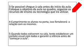 3-Se possível chegue à sala antes do início da aula.
Coloque o objetivo da aula no quadro, organize os
recursos de ensino ou tecnologia que irá utilizar.
4-Cumprimente os alunos na porta, isso fortalecerá a
relação com os mesmos.
5-Quando todos estiverem na sala, tente estabelecer um
contato visual com todos e garantir o silêncio antes de
“começar a aula”.
 