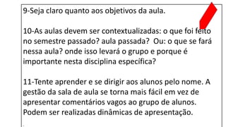 9-Seja claro quanto aos objetivos da aula.
10-As aulas devem ser contextualizadas: o que foi feito
no semestre passado? aula passada? Ou: o que se fará
nessa aula? onde isso levará o grupo e porque é
importante nesta disciplina específica?
11-Tente aprender e se dirigir aos alunos pelo nome. A
gestão da sala de aula se torna mais fácil em vez de
apresentar comentários vagos ao grupo de alunos.
Podem ser realizadas dinâmicas de apresentação.
.
 