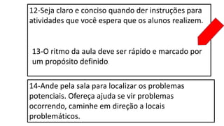 12-Seja claro e conciso quando der instruções para
atividades que você espera que os alunos realizem.
13-O ritmo da aula deve ser rápido e marcado por
um propósito definido.
14-Ande pela sala para localizar os problemas
potenciais. Ofereça ajuda se vir problemas
ocorrendo, caminhe em direção a locais
problemáticos.
 