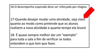 16-O desempenho esperado deve ser reforçado por elogios.
17-Quando desejar mudar uma atividade, seja claro
quanto ao modo como pretende que os alunos
realizem a nova atividade e quanto tempo ela levará
18- É quase sempre melhor dar um “exemplo”
para toda a sala a fim de verificar se todos
entendem o que tem que fazer.
 