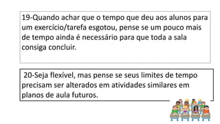 19-Quando achar que o tempo que deu aos alunos para
um exercício/tarefa esgotou, pense se um pouco mais
de tempo ainda é necessário para que toda a sala
consiga concluir.
20-Seja flexível, mas pense se seus limites de tempo
precisam ser alterados em atividades similares em
planos de aula futuros.
 