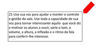 21-Use sua voz para ajudar a manter o controle
e gestão da sala. Use toda a capacidade de sua
voz para tornar interessante aquilo que você diz
e motivar os alunos a ouvir, varie o tom, o
volume, a altura, a inflexão e o ritmo da fala
para conferir-lhe interesse.
 