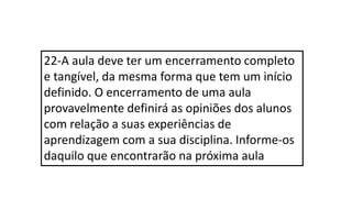 22-A aula deve ter um encerramento completo
e tangível, da mesma forma que tem um início
definido. O encerramento de uma aula
provavelmente definirá as opiniões dos alunos
com relação a suas experiências de
aprendizagem com a sua disciplina. Informe-os
daquilo que encontrarão na próxima aula
 