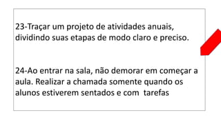 23-Traçar um projeto de atividades anuais,
dividindo suas etapas de modo claro e preciso.
24-Ao entrar na sala, não demorar em começar a
aula. Realizar a chamada somente quando os
alunos estiverem sentados e com tarefas
 