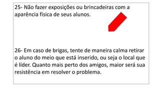 25- Não fazer exposições ou brincadeiras com a
aparência física de seus alunos.
26- Em caso de brigas, tente de maneira calma retirar
o aluno do meio que está inserido, ou seja o local que
é líder. Quanto mais perto dos amigos, maior será sua
resistência em resolver o problema.
 