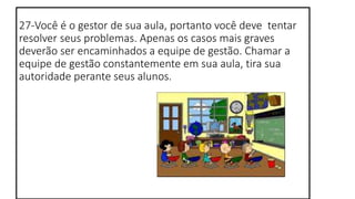 27-Você é o gestor de sua aula, portanto você deve tentar
resolver seus problemas. Apenas os casos mais graves
deverão ser encaminhados a equipe de gestão. Chamar a
equipe de gestão constantemente em sua aula, tira sua
autoridade perante seus alunos.
 