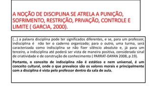 A NOÇÃO DE DISCIPLINA SE ATRELA A PUNIÇÃO,
SOFRIMENTO, RESTRIÇÃO, PRIVAÇÃO, CONTROLE E
LIMITE ( GARCIA, 2000).
(...) a palavra disciplina pode ter significados diferentes, e se, para um professor,
indisciplina é não ter o caderno organizado; para o outro, uma turma, será
caracterizada como indisciplina se não fizer silêncio absoluto e, já para um
terceiro, a indisciplina até poderá ser vista de maneira positiva, considerada sinal
de criatividade e de construção de conhecimento ( PARRAT-DAYAN 2008, p.19).
Portanto, o conceito de indisciplina não é estático e nem universal, é um
conceito cultural, onde o que prevalece são os valores morais e principalmente
com a disciplina é vista pelo professor dentro da sala de aula.
 