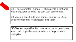 28-O que prometer , cumpra. O aluno perde a confiança
nos professores que não realizam seus combinados.
29-Você é o espelho de seus alunos, valorize –se . Seja
zeloso com seu material pessoal e da classe.
30-Troque experiências com seus pares , converse
com outros professores em busca de possíveis
soluções.
 