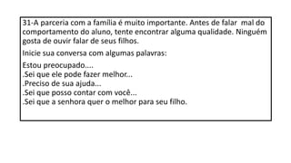 31-A parceria com a família é muito importante. Antes de falar mal do
comportamento do aluno, tente encontrar alguma qualidade. Ninguém
gosta de ouvir falar de seus filhos.
Inicie sua conversa com algumas palavras:
Estou preocupado....
.Sei que ele pode fazer melhor...
.Preciso de sua ajuda...
.Sei que posso contar com você...
.Sei que a senhora quer o melhor para seu filho.
 
